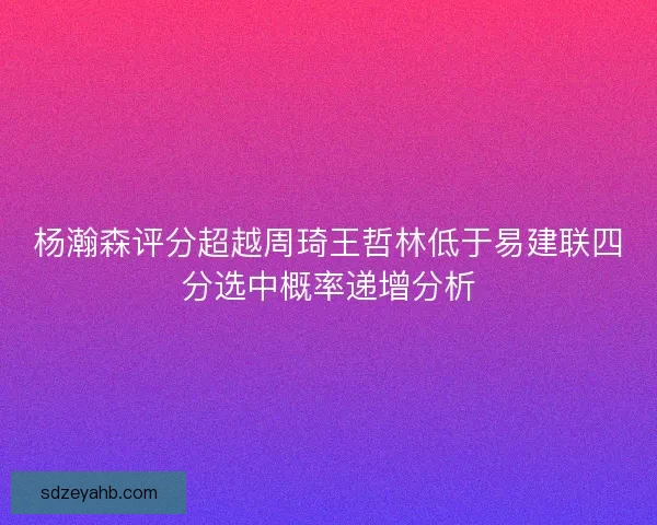 杨瀚森评分超越周琦王哲林低于易建联四分选中概率递增分析 杨瀚森评分超越周琦王哲林低于易建联四分选中概率递增分析