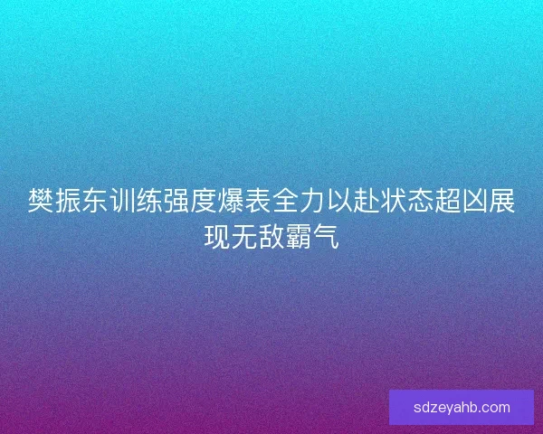 樊振东训练强度爆表全力以赴状态超凶展现无敌霸气 樊振东训练强度爆表全力以赴状态超凶展现无敌霸气