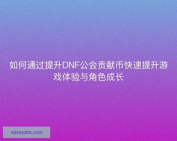 如何通过提升DNF公会贡献币快速提升游戏体验与角色成长