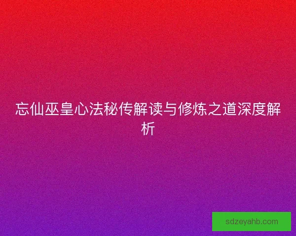 忘仙巫皇心法秘传解读与修炼之道深度解析