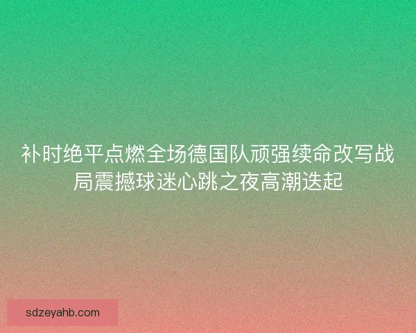 补时绝平点燃全场德国队顽强续命改写战局震撼球迷心跳之夜高潮迭起 补时绝平点燃全场德国队顽强续命改写战局震撼球迷心跳之夜高潮迭起