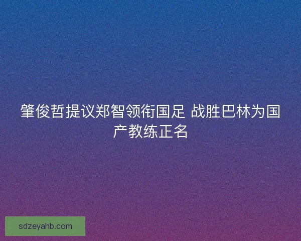 肇俊哲提议郑智领衔国足 战胜巴林为国产教练正名 肇俊哲提议郑智领衔国足 战胜巴林为国产教练正名
