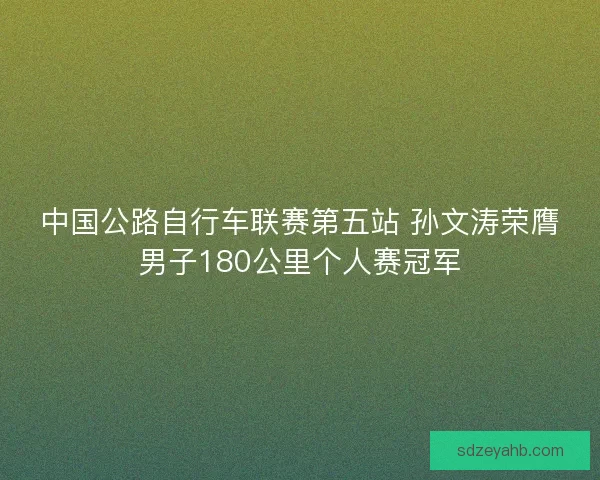 中国公路自行车联赛第五站 孙文涛荣膺男子180公里个人赛冠军 中国公路自行车联赛第五站 孙文涛荣膺男子180公里个人赛冠军