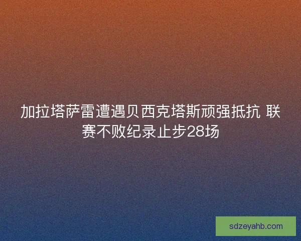 加拉塔萨雷遭遇贝西克塔斯顽强抵抗 联赛不败纪录止步28场