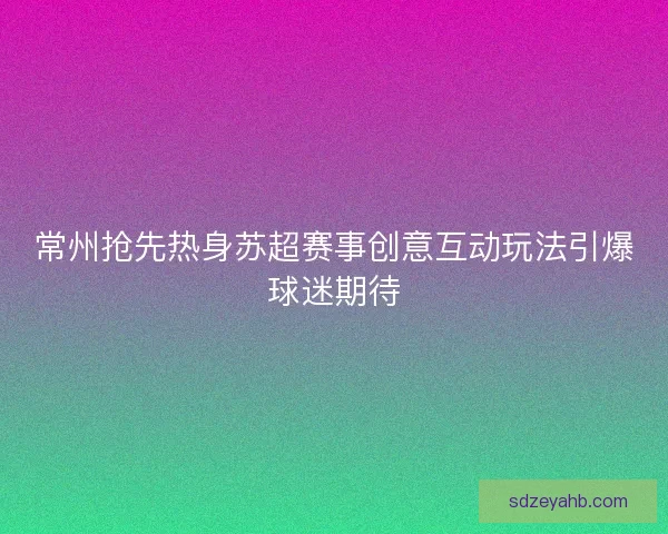 常州抢先热身苏超赛事创意互动玩法引爆球迷期待 常州抢先热身苏超赛事创意互动玩法引爆球迷期待