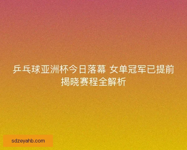 乒乓球亚洲杯今日落幕 女单冠军已提前揭晓赛程全解析 乒乓球亚洲杯今日落幕 女单冠军已提前揭晓赛程全解析