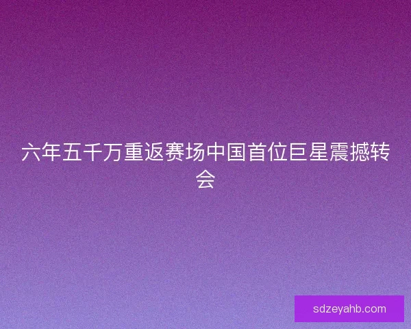 六年五千万重返赛场中国首位巨星震撼转会 六年五千万重返赛场中国首位巨星震撼转会