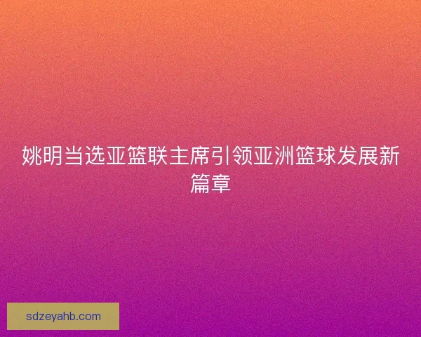 姚明当选亚篮联主席引领亚洲篮球发展新篇章