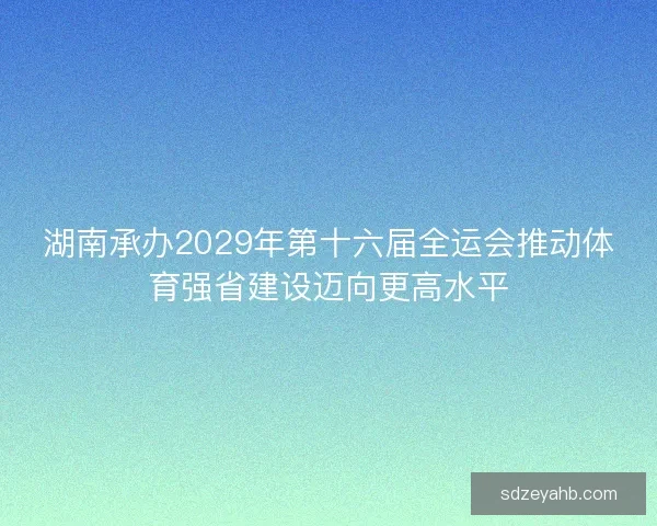 湖南承办2029年第十六届全运会推动体育强省建设迈向更高水平