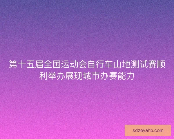 第十五届全国运动会自行车山地测试赛顺利举办展现城市办赛能力 第十五届全国运动会自行车山地测试赛顺利举办展现城市办赛能力