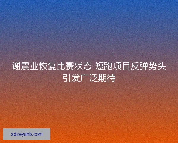 谢震业恢复比赛状态 短跑项目反弹势头引发广泛期待 谢震业恢复比赛状态 短跑项目反弹势头引发广泛期待
