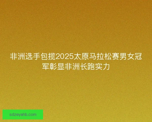 非洲选手包揽2025太原马拉松赛男女冠军彰显非洲长跑实力
