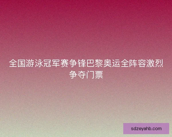 全国游泳冠军赛争锋巴黎奥运全阵容激烈争夺门票