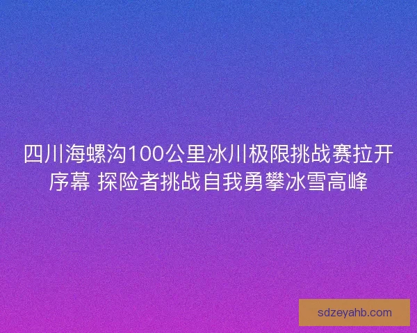 四川海螺沟100公里冰川极限挑战赛拉开序幕 探险者挑战自我勇攀冰雪高峰