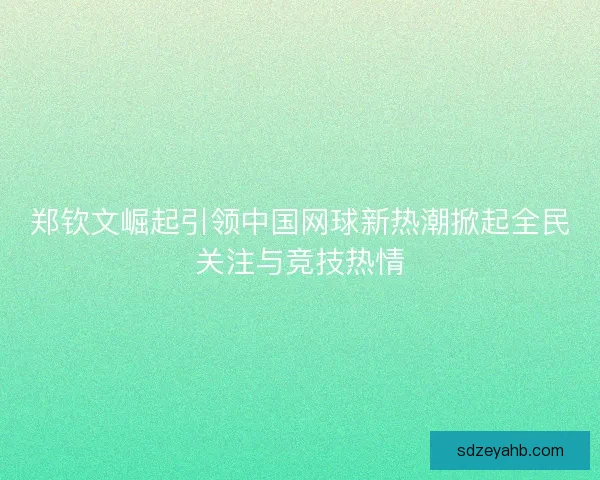 郑钦文崛起引领中国网球新热潮掀起全民关注与竞技热情