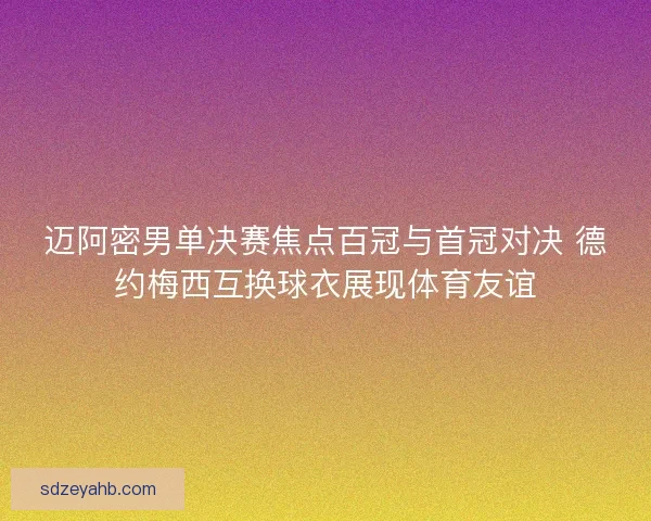迈阿密男单决赛焦点百冠与首冠对决 德约梅西互换球衣展现体育友谊