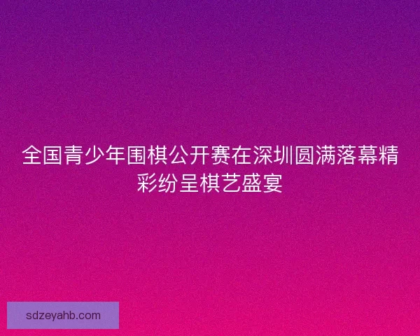 全国青少年围棋公开赛在深圳圆满落幕精彩纷呈棋艺盛宴