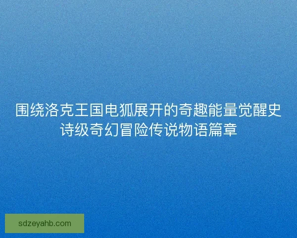 围绕洛克王国电狐展开的奇趣能量觉醒史诗级奇幻冒险传说物语篇章