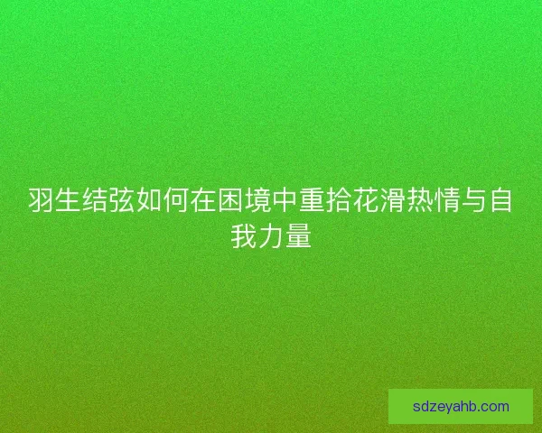 羽生结弦如何在困境中重拾花滑热情与自我力量