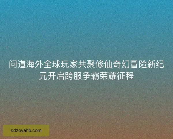 问道海外全球玩家共聚修仙奇幻冒险新纪元开启跨服争霸荣耀征程
