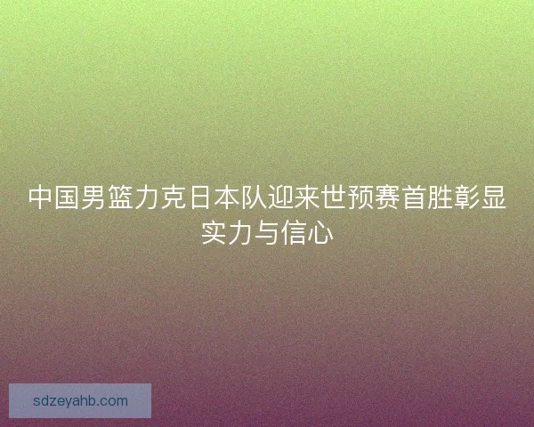 中国男篮力克日本队迎来世预赛首胜彰显实力与信心