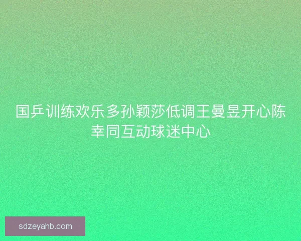 国乒训练欢乐多孙颖莎低调王曼昱开心陈幸同互动球迷中心