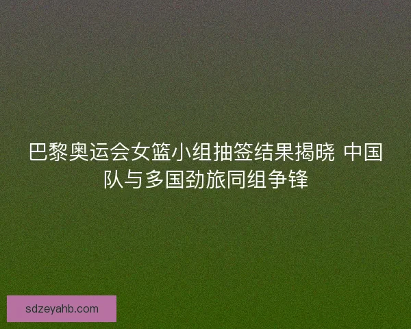 巴黎奥运会女篮小组抽签结果揭晓 中国队与多国劲旅同组争锋