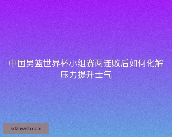 中国男篮世界杯小组赛两连败后如何化解压力提升士气